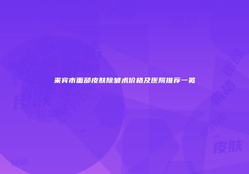 来宾市面部皮肤除皱术价格及医院推荐一览