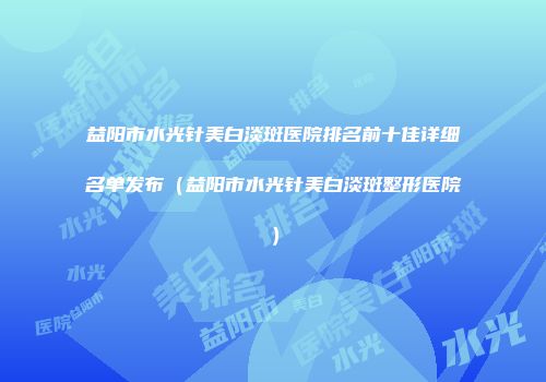 益阳市水光针美白淡斑医院排名前十佳详细名单发布（益阳市水光针美白淡斑整形医院）