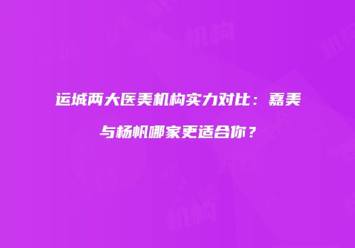 运城两大医美机构实力对比：嘉美与杨帆哪家更适合你？