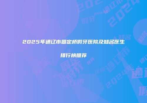 2025年通辽市固定桥假牙医院及知名医生排行榜推荐
