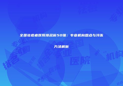 全国祛痘疤医院排名前50强：专业机构盘点与冷冻方法解析