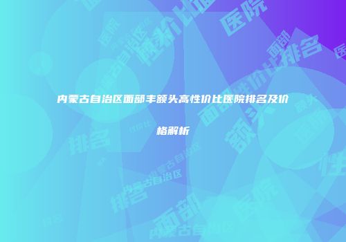 内蒙古自治区面部丰额头高性价比医院排名及价格解析