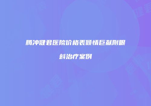 腾冲健君医院价格表倾情巨献附眼斜治疗案例