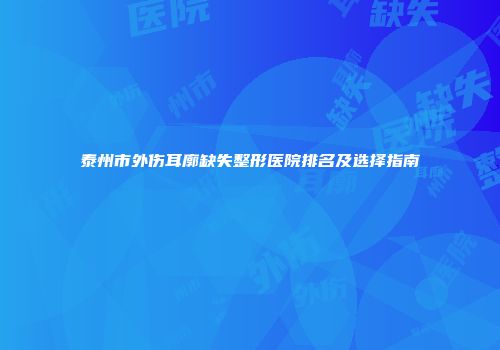 泰州市外伤耳廓缺失整形医院排名及选择指南