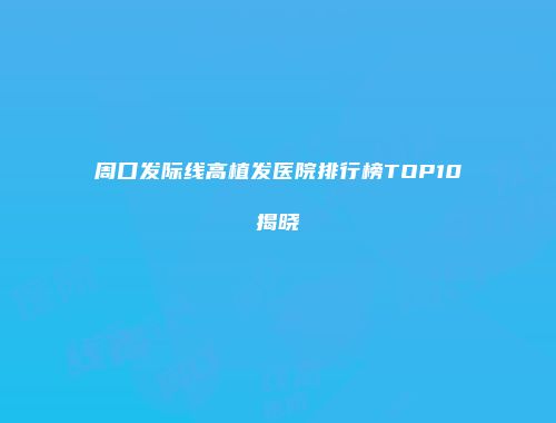 周口发际线高植发医院排行榜TOP10揭晓