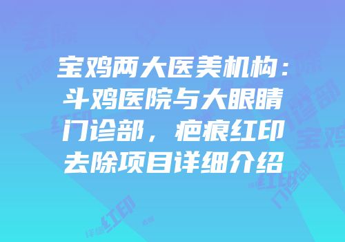 宝鸡两大医美机构：斗鸡医院与大眼睛门诊部，疤痕红印去除项目详细介绍