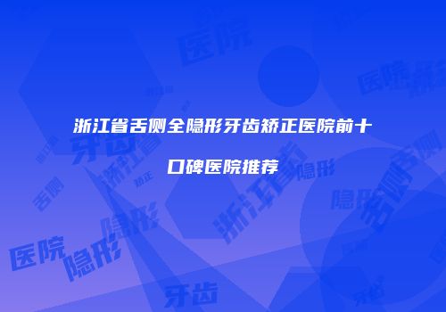 浙江省舌侧全隐形牙齿矫正医院前十口碑医院推荐