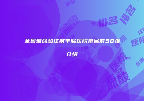 全国玻尿酸注射丰脸医院排名前50强介绍