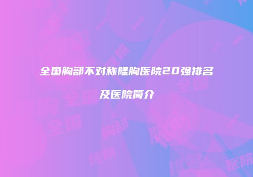 全国胸部不对称隆胸医院20强排名及医院简介