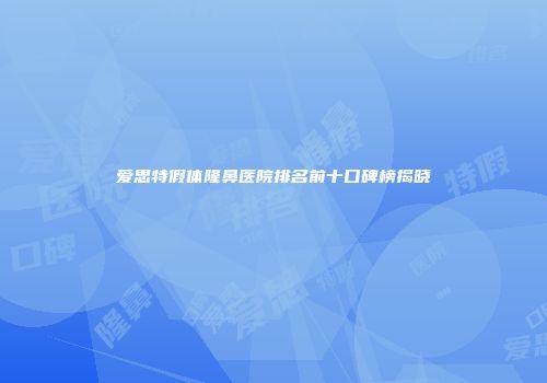 爱思特假体隆鼻医院排名前十口碑榜揭晓