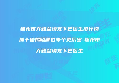 锦州市乔雅登填充下巴医生排行榜前十佳揭晓哪位专个更厉害-锦州市乔雅登填充下巴医生