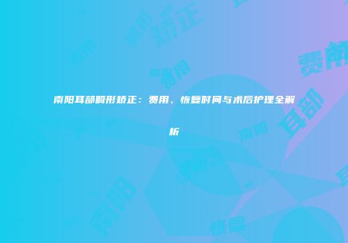 南阳耳部畸形矫正：费用、恢复时间与术后护理全解析