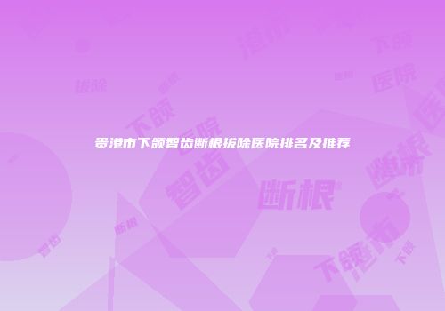 贵港市下颌智齿断根拔除医院排名及推荐