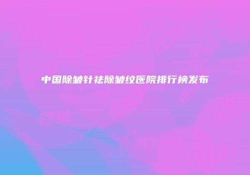 中国除皱针祛除皱纹医院排行榜发布