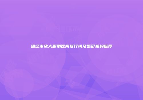 通辽市放大眼角医院排行榜及整形机构推荐
