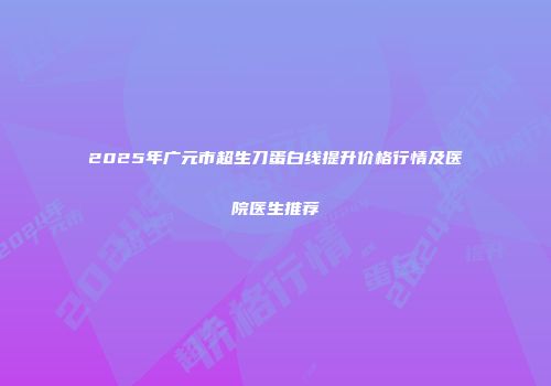 2025年广元市超生刀蛋白线提升价格行情及医院医生推荐