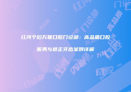 红河个旧万联口腔门诊部：高品质口腔服务与矫正牙齿案例详解