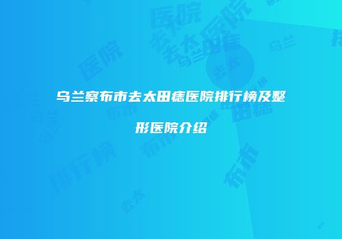 乌兰察布市去太田痣医院排行榜及整形医院介绍