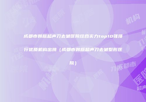 成都市韩版超声刀去皱医院综合实力top10强排行优质机构出挑（成都市韩版超声刀去皱整形医院）