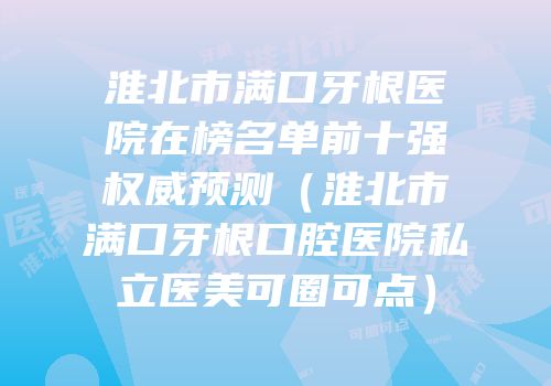 淮北市满口牙根医院在榜名单前十强权威预测（淮北市满口牙根口腔医院私立医美可圈可点）