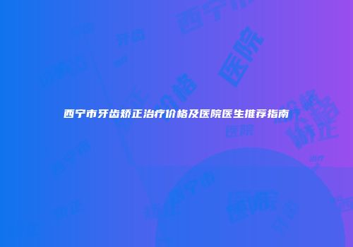 西宁市牙齿矫正治疗价格及医院医生推荐指南