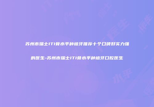 苏州市瑞士ITI骨水平种植牙推荐十个口碑好实力强的医生-苏州市瑞士ITI骨水平种植牙口腔医生