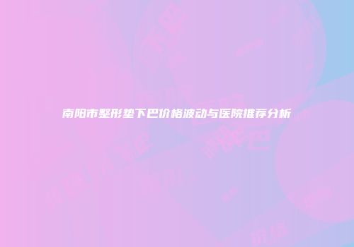 南阳市整形垫下巴价格波动与医院推荐分析