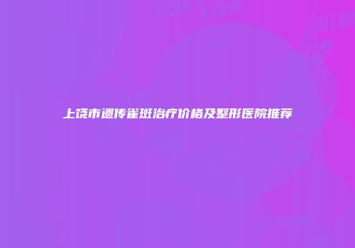 上饶市遗传雀斑治疗价格及整形医院推荐