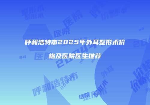 呼和浩特市2025年外耳整形术价格及医院医生推荐
