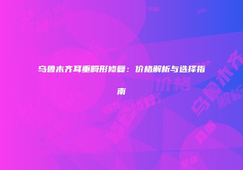 乌鲁木齐耳垂畸形修复：价格解析与选择指南