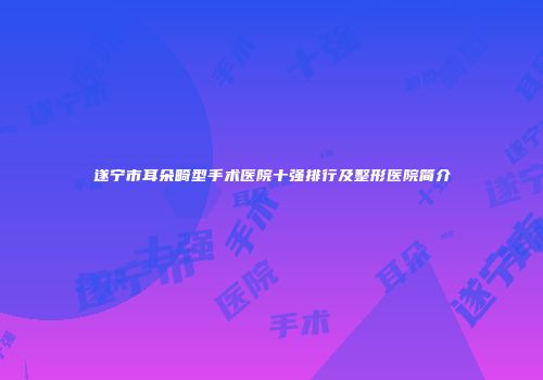 遂宁市耳朵畸型手术医院十强排行及整形医院简介