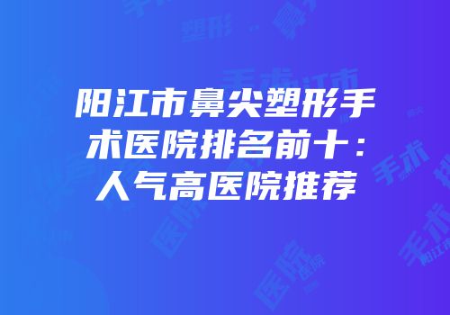 阳江市鼻尖塑形手术医院排名前十：人气高医院推荐