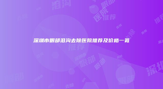 深圳市眼部泪沟去除医院推荐及价格一览