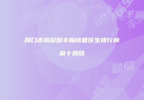 周口市玻尿酸丰胸修复医生排行榜前十揭晓