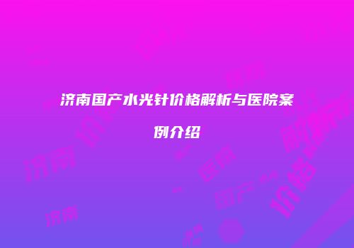 济南国产水光针价格解析与医院案例介绍