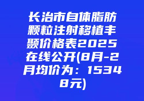 长治市自体脂肪颗粒注射移植丰颞价格表2025在线公开(8月-2月均价为：15348元)