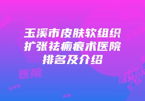 玉溪市皮肤软组织扩张祛瘢痕术医院排名及介绍