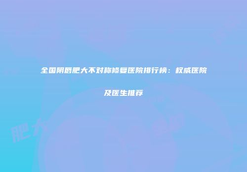 全国阴唇肥大不对称修复医院排行榜：权威医院及医生推荐