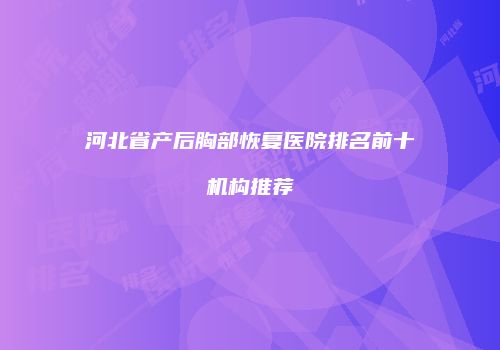 河北省产后胸部恢复医院排名前十机构推荐