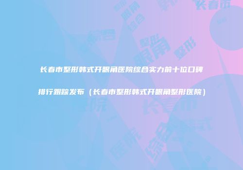 长春市整形韩式开眼角医院综合实力前十位口碑排行跟踪发布（长春市整形韩式开眼角整形医院）