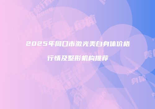 2025年周口市激光美白身体价格行情及整形机构推荐
