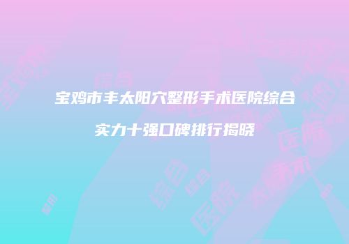 宝鸡市丰太阳穴整形手术医院综合实力十强口碑排行揭晓