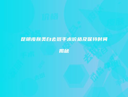 昆明皮肤美白去斑手术价格及保持时间揭秘