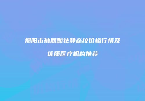揭阳市玻尿酸祛静态纹价格行情及优质医疗机构推荐