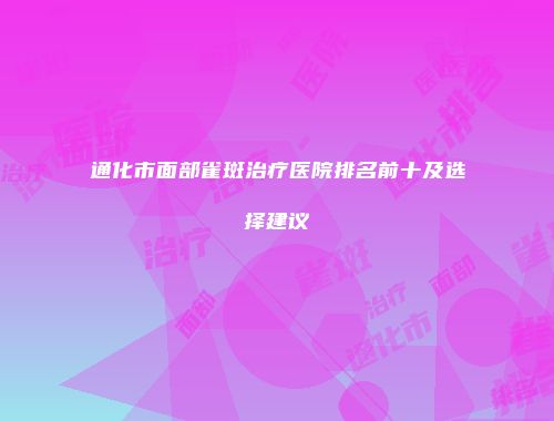 通化市面部雀斑治疗医院排名前十及选择建议