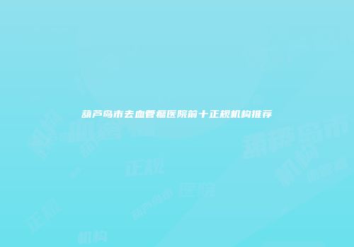葫芦岛市去血管瘤医院前十正规机构推荐