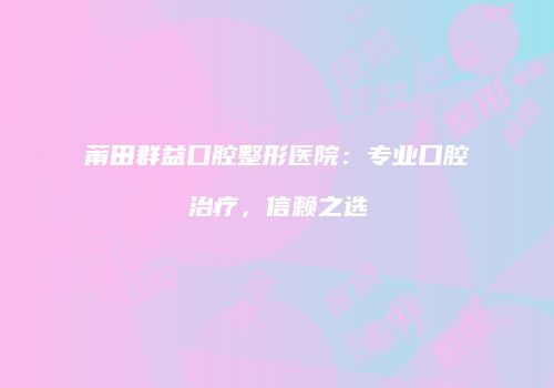 莆田群益口腔整形医院：专业口腔治疗，信赖之选