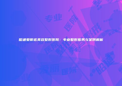 昭通爱丽诺美容整形医院：专业整形服务与案例解析