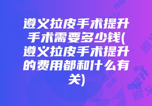 遵义拉皮手术提升手术需要多少钱(遵义拉皮手术提升的费用都和什么有关)