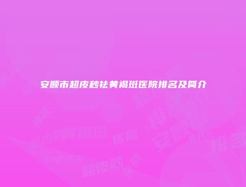 安顺市超皮秒祛黄褐斑医院排名及简介